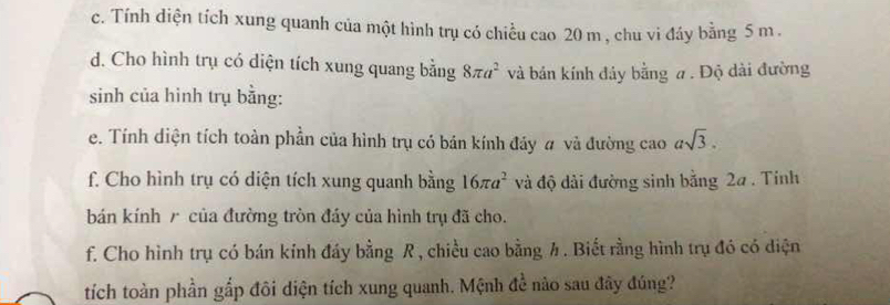 Tính diện tích xung quanh của một hình trụ có chiều cao 20 m , chu vi đáy bằng 5 m. 
d. Cho hình trụ có diện tích xung quang bằng 8π a^2 và bán kính đảy bằng a. Độ dài đường 
sinh của hình trụ bằng: 
e. Tính diện tích toàn phần của hình trụ có bán kính đảy # và đường cao asqrt(3). 
f. Cho hình trụ có diện tích xung quanh bằng 16π a^2 và độ dài đường sinh bằng 2a. Tinh 
bán kính r của đường tròn đáy của hình trụ đã cho. 
f. Cho hình trụ có bán kính đáy bằng R , chiều cao bằng h. Biết rằng hình trụ đó có diện 
tích toàn phần gắp đôi diện tích xung quanh. Mệnh đề nào sau đây đúng?