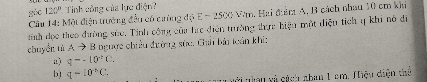 góc 120°. Tính công của lực điện? 
Câu 14: Một điện trường đều có cường độ E=2500V/m. Hai điểm A, B cách nhau 10 cm khi 
tính dọc theo đường sức. Tính công của lực điện trường thực hiện một điện tích q khi nó di 
chuyển từ Ato B ngược chiều đường sức. Giải bài toán khi: 
a) q=-10^(-6)C. 
b) q=10^(-6)C. 
với nhau và cách nhau 1 cm. Hiệu điện thể