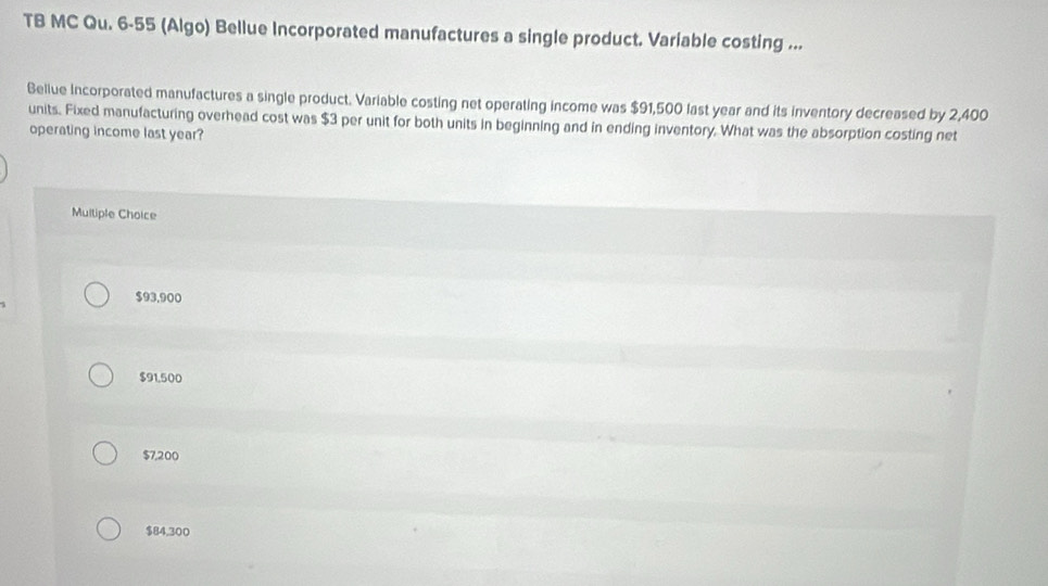 TB MC Qu. 6-55 (Algo) Bellue Incorporated manufactures a single product. Variable costing ...
Bellue Incorporated manufactures a single product. Variable costing net operating income was $91,500 last year and its inventory decreased by 2,400
units. Fixed manufacturing overhead cost was $3 per unit for both units in beginning and in ending inventory. What was the absorption costing net
operating income last year?
Multiple Choice
$93.900
$91,500
$7,200
$84,300