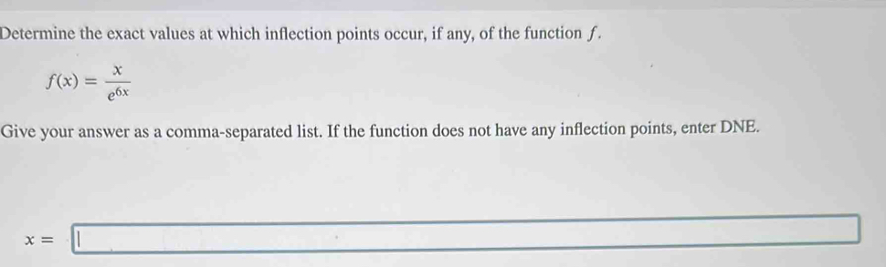 Determine the exact values at which inflection points occur, if any, of the function f.
f(x)= x/e^(6x) 
Give your answer as a comma-separated list. If the function does not have any inflection points, enter DNE.
x=□
overline 