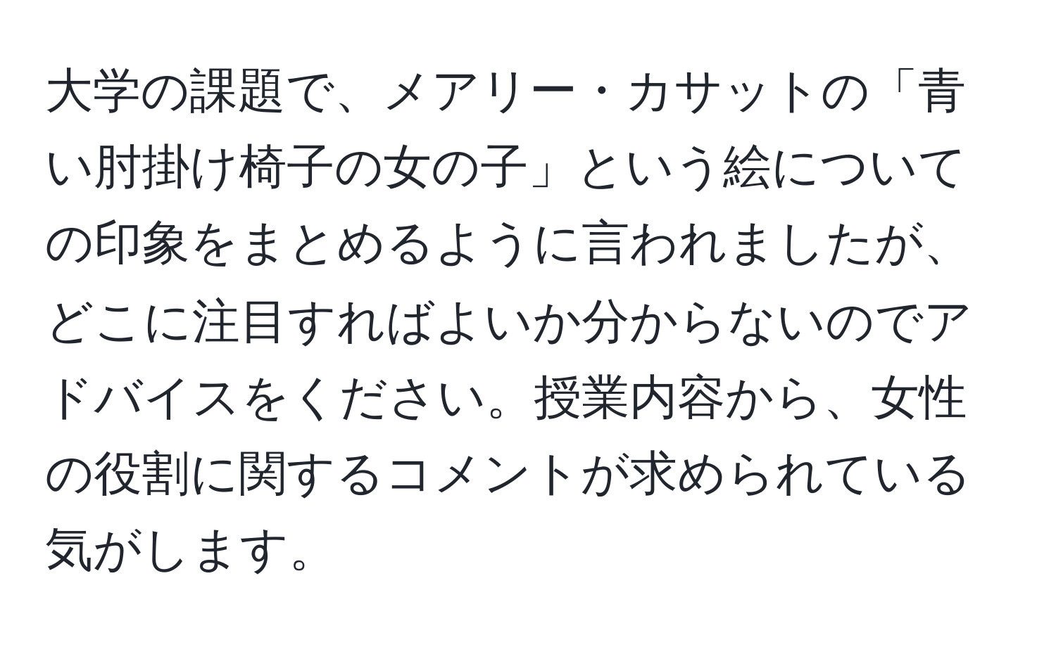 大学の課題で、メアリー・カサットの「青い肘掛け椅子の女の子」という絵についての印象をまとめるように言われましたが、どこに注目すればよいか分からないのでアドバイスをください。授業内容から、女性の役割に関するコメントが求められている気がします。