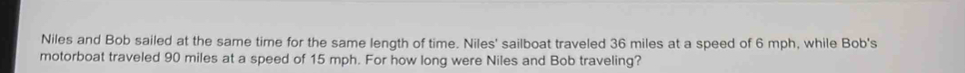 Niles and Bob sailed at the same time for the same length of time. Niles' sailboat traveled 36 miles at a speed of 6 mph, while Bob's 
motorboat traveled 90 miles at a speed of 15 mph. For how long were Niles and Bob traveling?