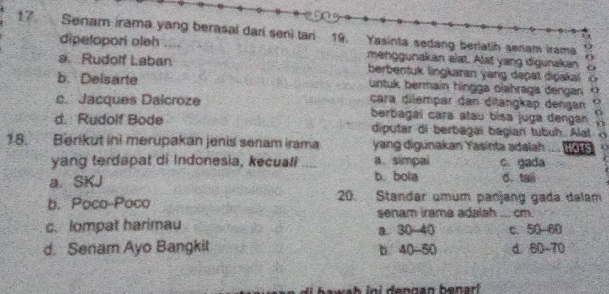 Senam irama yang berasal dari seni tan 19. Yasinta sedang berlatih senam Irama
dipelopori oleh .... menggunakan alat. Alat yang digunakan a
a. Rudolf Laban berbentuk lingkaran yang dapat dipakai
b. Delsarte
untuk bermain hingga olahraga dengan s
c. Jacques Dalcroze çara dilempar dan ditangkap dengan 0
d. Rudolf Bode
berbagaí cara atau bisa juga dengan
diputar di berbagaí bagian tubuh. Alal
18. Berikut ini merupakan jenis senam irama yang digunakan Yasinta adalah a HOTS
yang terdapat di Indonesia, kecuali .... a. simpai c. gada
a. SKJ
b. bola d. tall
b. Poco-Poco
20. Standar umum panjang gada dalam
senam irama adalah .. cm.
c. lompat harimau
a. 30 40 c. 50 60
d. Senam Ayo Bangkit b. 40-50 d. 60 - 70
wah ini dengan benarl