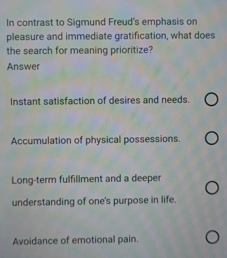 In contrast to Sigmund Freud's emphasis on
pleasure and immediate gratification, what does
the search for meaning prioritize?
Answer
Instant satisfaction of desires and needs.
Accumulation of physical possessions.
Long-term fulfillment and a deeper
understanding of one's purpose in life.
Avoidance of emotional pain.