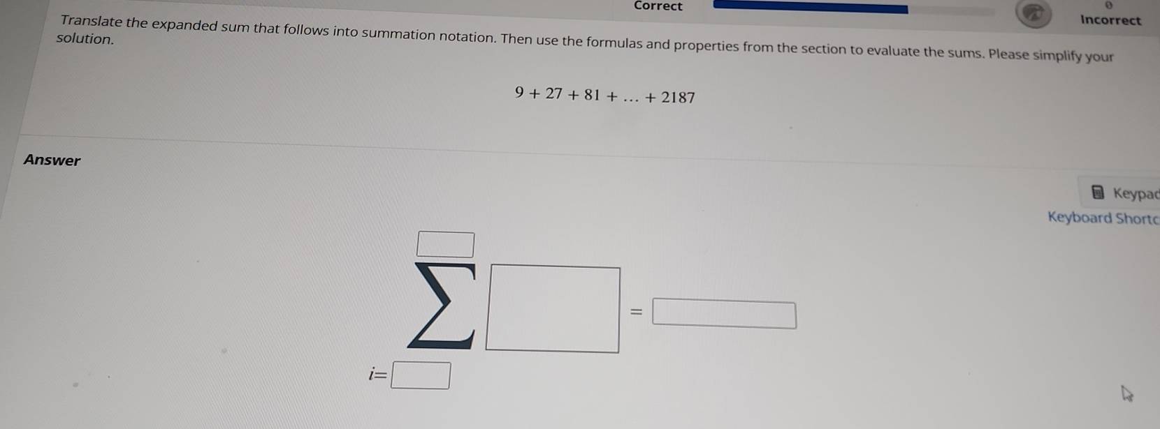 Incorrect 
solution. Translate the expanded sum that follows into summation notation. Then use the formulas and properties from the section to evaluate the sums. Please simplify your
9+27+81+...+2187
Answer 
Keypad 
Keyboard Shortc
sumlimits^(□)□ =□
i=□