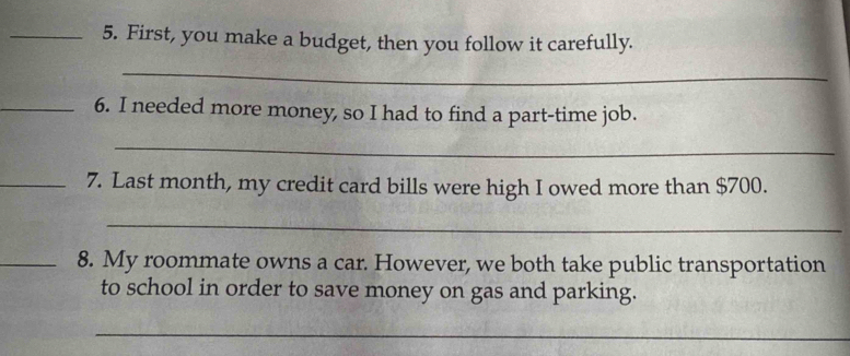 First, you make a budget, then you follow it carefully. 
_ 
_6. I needed more money, so I had to find a part-time job. 
_ 
_7. Last month, my credit card bills were high I owed more than $700. 
_ 
_8. My roommate owns a car. However, we both take public transportation 
to school in order to save money on gas and parking. 
_