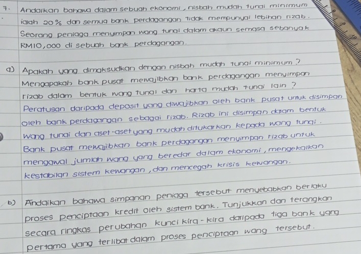 Andalkan bahawa dalam sebugh ekonomi, nistan mudch tunai minimum 
iaigh 20% don semua bank perchoangan vidok mempunyar lebinan rizab. 
Seorang peniaga menyimpon wong tunai delam ckaun semasa sebanyak
RM1O, 0OO di sebuah bonk perdogangan. 
( Apakgn yong dimaksuckan dengan nisban muchh tunai minimum? 
Menoapakgn bank pusct mewaibkon bonk percagangan menuimpon 
rizob dalam bemuk wong tunai dan harta mucch tunai lain? 
Peratusan daripada deposit yong divaiibkan oienh bank pusat unuk disimpon 
oleh bank perdagroan sebagai rizab. Rizab ini disimpan dnam beniuk 
Wong tunai dan aset-asetyong mudcn ditukarkan kepac wang tunni. 
Bank pusar mewsvibkan bank perdagangon menyimpan rizab untuk 
mengowal jumich wong yong beredar dalam ekonomi, mengetalkon 
kestabilan sistem kewangan, dan mencegan krisis kewarsan. 
) Andaikan bahawa simpanan peniaga tersebut menyebabkan berlaku 
proses penciptaan kredit oleh sistem bank. Tunjukkan dan terangkan 
secara ringkas perubahan kunci kira-kira dempac tiga bank yang 
pertamo yong terlibar dalam proses penciptaan wang tersebut.