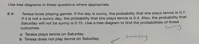 Use tree diagrams in these questions where appropriate. 
5 Teresa loves playing games. If the day is sunny, the probability that she plays tennis is 0.7. 
If it is not a sunny day, the probability that she plays tennis is 0.4. Also, the probability that 
Saturday will not be sunny is 0.15. Use a tree diagram to find the probabilities of these 
outcomes. 
a Teresa plays tennis on Saturday. 
b Teresa does not play tennis on Saturday.