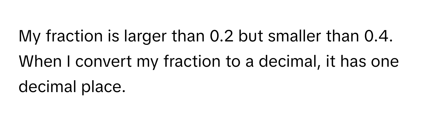 My fraction is larger than 0.2 but smaller than 0.4. When I convert my fraction to a decimal, it has one decimal place.