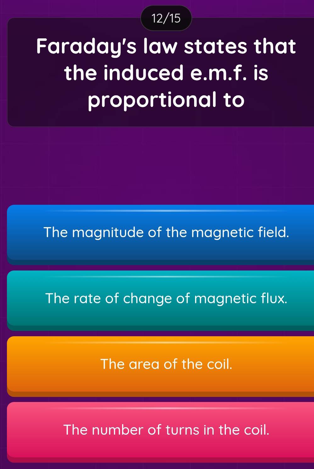 12/15
Faraday's law states that
the induced e.m.f. is
proportional to
The magnitude of the magnetic field.
The rate of change of magnetic flux.
The area of the coil.
The number of turns in the coil.