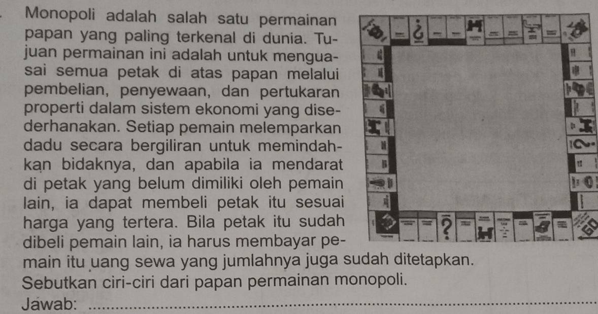 Monopoli adalah salah satu permainan 
papan yang paling terkenal di dunia. Tu- 
juan permainan ini adalah untuk mengua- 
sai semua petak di atas papan melalui 
pembelian, penyewaan, dan pertukaran 
properti dalam sistem ekonomi yang dise- 
derhanakan. Setiap pemain melemparkan 
dadu secara bergiliran untuk memindah- 
kan bidaknya, dan apabila ia mendarat 
di petak yang belum dimiliki oleh pemain 
lain, ia dapat membeli petak itu sesuai 
harga yang tertera. Bila petak itu sudah 
dibeli pemain lain, ia harus membayar pe- 
main itu uang sewa yang jumlahnya juga s 
Sebutkan ciri-ciri dari papan permainan monopoli. 
Jawab:_