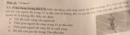 Đáp số: 7,11m/s^2
2.2: (Vận dụng trong tiết LT) Một vận động viên chạy nước rút 10 trong 10 s, Giả sử răng 
gia tốc của người đó trong 15 m đầu tiên là không đổi và sau đó trn tốc của 
người đó là không đổi. Hãy xác định: 
a. Tốc độ cuối cùng của người đó 
b. Thời gian người đó chạy trong 15 m đầu tiên 
c. Thời gian người đó chạy 85 m cuối cùng 
đ. Độ lớn của gia tốc trong 15m đầu tiên.