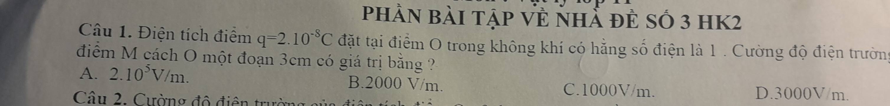 phần bài tập Về nhẢ đẻ số 3 hK2
Câu 1. Điện tích điểm q=2.10^(-8)C đặt tại điểm O trong không khí có hằng số điện là 1 . Cường độ điện trường
điểm M cách O một đoạn 3cm có giá trị bằng ?
A. 2.10^5V/m. B. 2000 V/m. C. 1000V/m. D. 3000V/m.
Câu 2. Cường độ điện tru