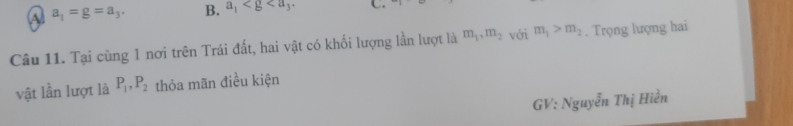 A a_1=g=a_3.
B. a_1 . 
C.
Câu 11. Tại cùng 1 nơi trên Trái đất, hai vật có khối lượng lần lượt là m_1, m_2 với m_1>m_2. Trọng lượng hai
vật lần lượt là P_1, P_2 thỏa mãn điều kiện
GV: Nguyễn Thị Hiền