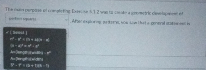 The main purpose of completing Exercise 5.1.2 was to create a geometric development of
perfect squares . After exploring patterns, you saw that a general statement is
[ Select ]
n^2-a^2=(n+a)(n-a)
(n-a)^2=n^2-a^2
A= (length) (width) · n^3
A= (length)(width)
5^3-1^2=(5+1)(5-1)