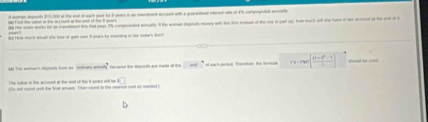 A woman deposibl $15,000 at the end of each year for 9 years in an investment account with a guaranteed interent rate of 4% compounded annusilly 
(a) Find the value in the account of the end of the 9 years
years ? (b) Her sister works for an investment ten that pays 3% compounded annuaity. If the woman deposts money with thes from instead of the one in part (x), how much will she have in her occount it the end of 9
(c) How much would she lose or gain over 9 years by investing in her sister's firm? 
(*) The woman's deposits form as ordnary annulty because the deposits are made at the end of each penod. Theretors, the forula rv=run[frac (1+i)^2-1i] should be uei 
The value in the account at the end of the 9 years will be □ 
(o not round untl the finat anower. Then round to the neared cent as needed )