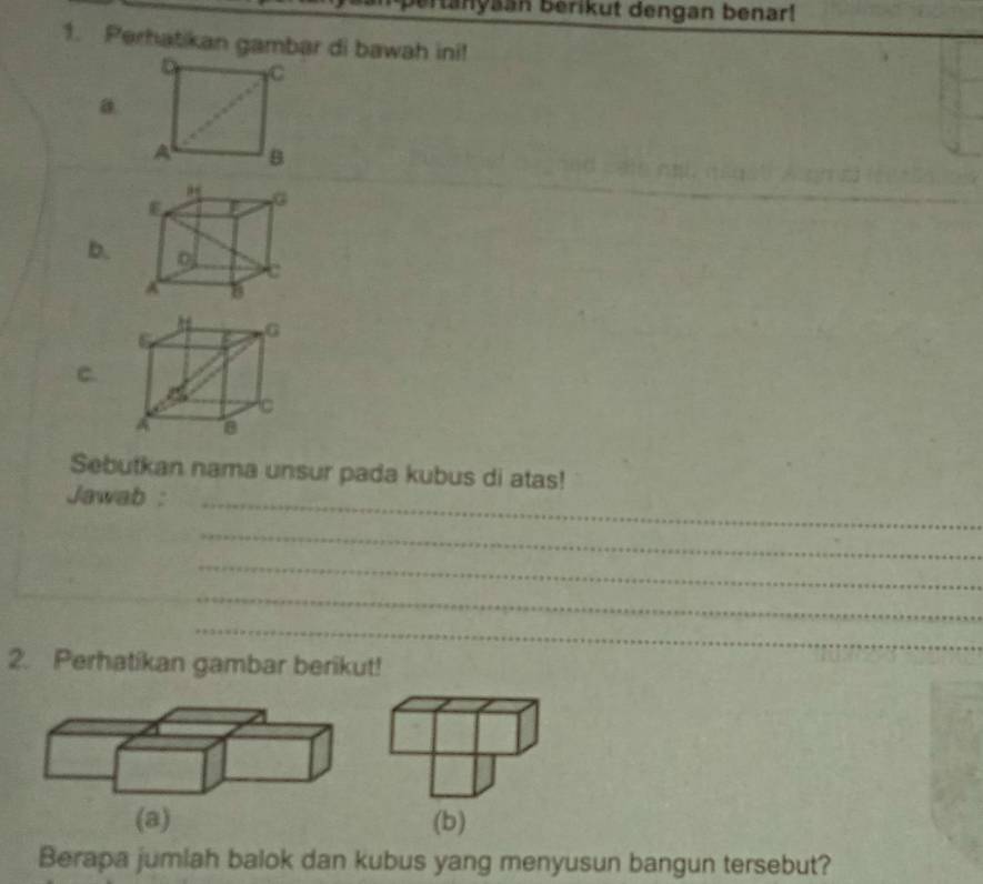 tanyaan berikut dengan benar! 
1. Perhatikan gambar di bawah ini! 
a 
b. 
C. 
Sebutkan nama unsur pada kubus di atas! 
Jawab : 
_ 
_ 
_ 
_ 
_ 
2. Perhatikan gambar berikut! 
(b) 
Berapa jumiah balok dan kubus yang menyusun bangun tersebut?