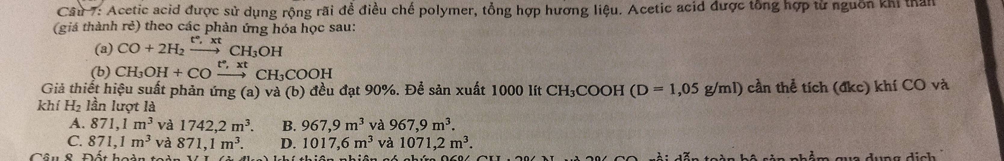 Acetic acid được sử dụng rộng rãi đề điều chế polymer, tổng hợp hương liệu. Acetic acid được tổng hợp từ nguồn khi than
(giá thành rẻ) theo các phản ứng hóa học sau:
(a) CO+2H_2xrightarrow t°,xtCH_3OH
(b) CH_3OH+COxrightarrow t°,xtCH_3COOH
Giả thiết hiệu suất phản ứng (a) và (b) đều đạt 90%. Để sản xuất 1000 lít CH₃COOH (D=1,05g/ml) cần thể tích (đkc) khí CO và
khí H_2 lần lượt là
A. 871, 1m^3 và 1742, 2m^3. B. 967, 9m^3 và 967, 9m^3.
C. 871, 1m^3 và 871, 1m^3. D. 1017, 6m^3 và 1071, 2m^3. 
Câu & Đất hoàn toi dưng dịch