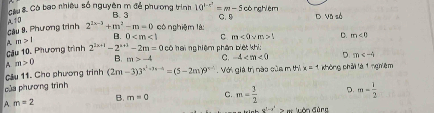 Có bao nhiêu số nguyên m để phương trình
A. 10 10^(1-x^2)=m-5c6 ng hiệm
B. 3 C. 9 D. Vô số
Câu 9. Phương trình 2^(2x-3)+m^2-m=0 có nghiệm là:
A. m>1
B. 0 C. m<0vee m>1
D. m<0</tex> 
Câu 10. Phương trình 2^(2x+1)-2^(x+3)-2m=0 có hai nghiệm phân biệt khi:
D. m
A. m>0
B. m>-4 C. -4
Câu 11. Cho phương trình (2m-3)3^(x^2)+3x-4=(5-2m)9^(x-1). Với giá trị nào của m thì x=1 không phải là 1 nghiệm
của phương trình
D. m= 1/2 
B. m=0
C. m= 3/2 
A. m=2
Q^(1-x^4)>m luôn đúng