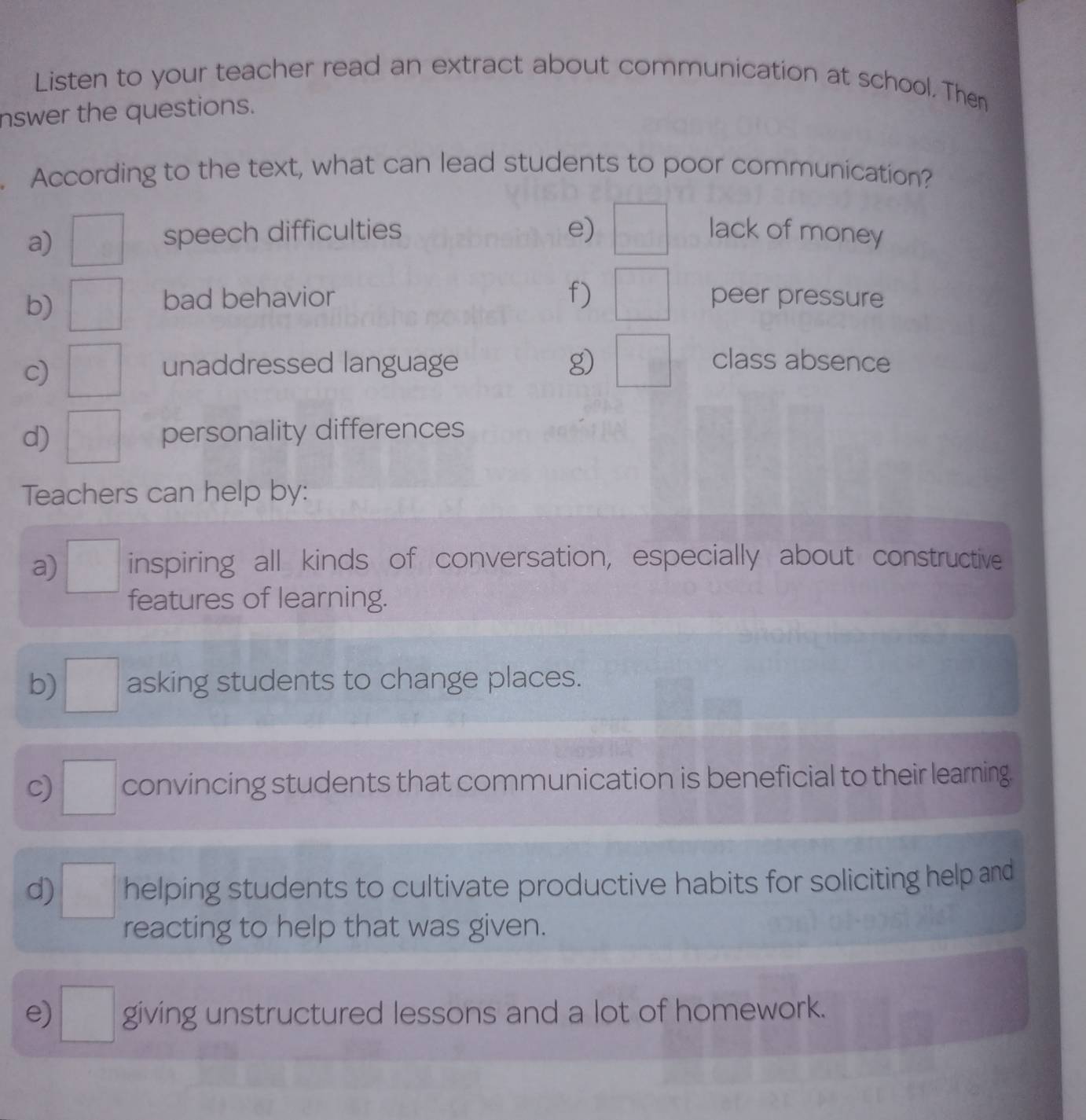 Listen to your teacher read an extract about communication at school. Then 
nswer the questions. 
. According to the text, what can lead students to poor communication? 
a) □ speech difficulties e) □ lack of money 
b) □ bad behavior f) □ peer pressure 
c) □ unaddressed language g) □ class absence 
d) □ personality differences 
Teachers can help by: 
a) □ inspiring all kinds of conversation, especially about constructive 
features of learning. 
b) □ asking students to change places. 
c) □ convincing students that communication is beneficial to their learning. 
d) □ helping students to cultivate productive habits for soliciting help and 
reacting to help that was given. 
e) □ giving unstructured lessons and a lot of homework.