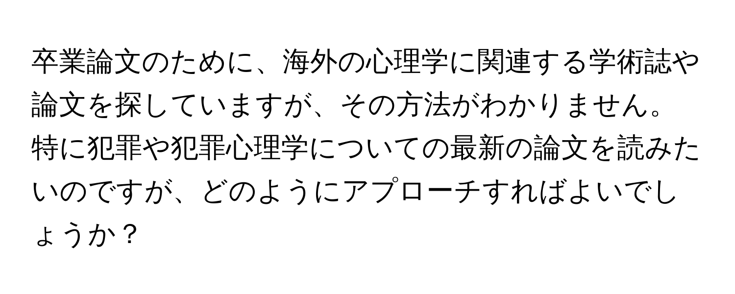 卒業論文のために、海外の心理学に関連する学術誌や論文を探していますが、その方法がわかりません。特に犯罪や犯罪心理学についての最新の論文を読みたいのですが、どのようにアプローチすればよいでしょうか？