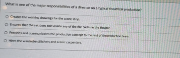 What is one of the major responsibilities of a director on a typical theatrical production?
Creates the working drawings for the scene shop.
Ensures that the set does not violate any of the fire codes in the theater
Provides and communicates the production concept to the rest of theproduction team
Hires the wardrobe stitchers and scenic carpenters.