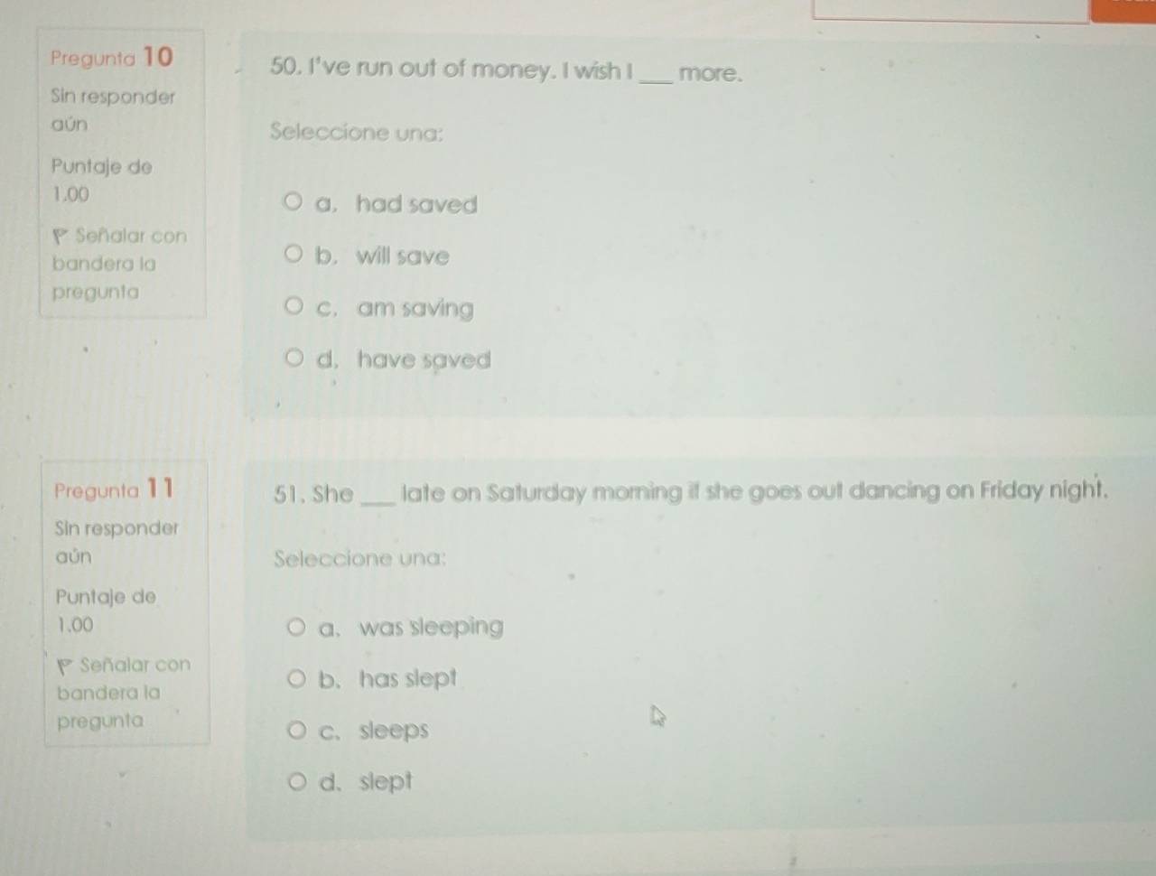 Pregunta 10 50. I've run out of money. I wish I_ more.
Sin responder
aún Seleccione una:
Puntaje de
1.00
a, had saved
Señalar con
bandera la b. will save
pregunta
c.am saving
d. have saved
Pregunta 11 51. She late on Saturday morning if she goes out dancing on Friday night.
Sin responder
aún Seleccione una:
Puntaje de
1.00 a, was sleeping
Señalar con
bandera la
b.has slept
pregunta c. sleeps
d. slept