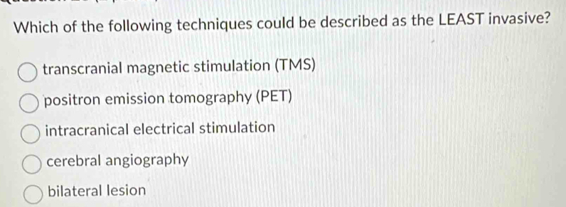 Which of the following techniques could be described as the LEAST invasive?
transcranial magnetic stimulation (TMS)
positron emission tomography (PET)
intracranical electrical stimulation
cerebral angiography
bilateral lesion