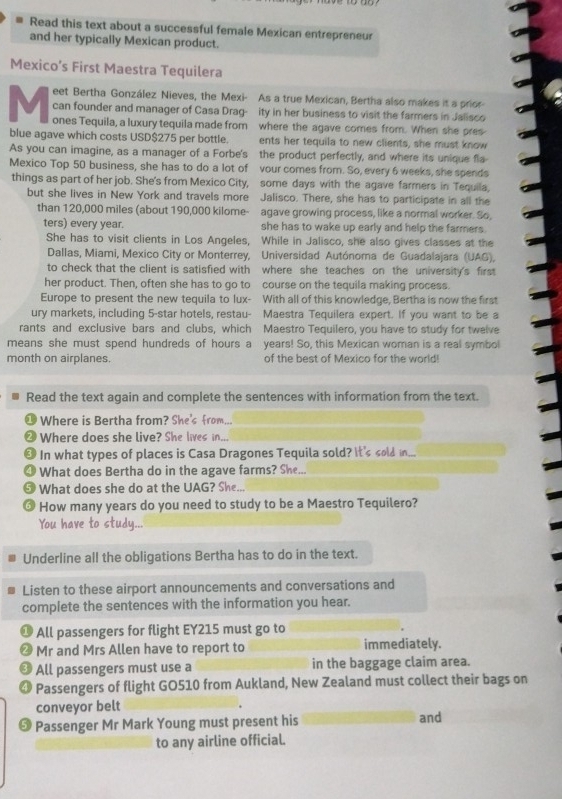 Read this text about a successful female Mexican entrepreneur
and her typically Mexican product.
Mexico’s First Maestra Tequilera
eet Bertha González Nieves, the Mexi- As a true Mexican, Bertha also makes it a prior-
can founder and manager of Casa Drag- ity in her business to visit the farmers in Jalisco
M ones Tequila, a luxury tequila made from where the agave comes from. When she pres
blue agave which costs USD$275 per bottle. ents her tequila to new clients, she must know
As you can imagine, as a manager of a Forbe's the product perfectly, and where its unique fla-
Mexico Top 50 business, she has to do a lot of vour comes from. So, every 6 weeks, she spends
things as part of her job. She's from Mexico City, some days with the agave farmers in Tequila,
but she lives in New York and travels more Jalisco. There, she has to participate in all the
than 120,000 miles (about 190,000 kilome- agave growing process, like a normal worker. So,
ters) every year. she has to wake up early and help the farmers .
She has to visit clients in Los Angeles, While in Jalisco, she also gives classes at the
Dallas, Miami, Mexico City or Monterrey,  Universidad Autónoma de Guadalajara (UAG),
to check that the client is satisfied with where she teaches on the university's first
her product. Then, often she has to go to course on the tequila making process.
Europe to present the new tequila to lux- With all of this knowledge, Bertha is now the first
ury markets, including 5-star hotels, restau- Maestra Tequilera expert. If you want to be a
rants and exclusive bars and clubs, which Maestro Tequilero, you have to study for twelve
means she must spend hundreds of hours a years! So, this Mexican woman is a real symbol
month on airplanes. of the best of Mexico for the world!
Read the text again and complete the sentences with information from the text.
Where is Bertha from? She's from...
Where does she live? She lives in...
In what types of places is Casa Dragones Tequila sold? It's sold in
What does Bertha do in the agave farms? She...
What does she do at the UAG? She..
How many years do you need to study to be a Maestro Tequilero?
You have to study...
Underline all the obligations Bertha has to do in the text.
Listen to these airport announcements and conversations and
complete the sentences with the information you hear.
All passengers for flight EY215 must go to
Mr and Mrs Allen have to report to immediately.
All passengers must use a in the baggage claim area.
Passengers of flight GO510 from Aukland, New Zealand must collect their bags on
conveyor belt
# Passenger Mr Mark Young must present his and
to any airline official.