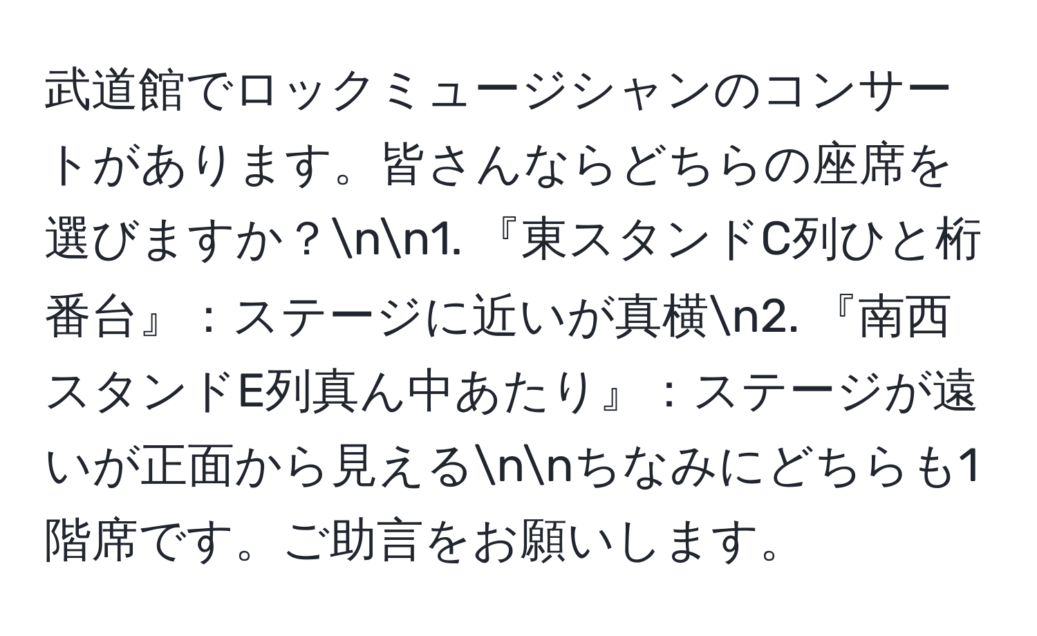 武道館でロックミュージシャンのコンサートがあります。皆さんならどちらの座席を選びますか？nn1. 『東スタンドC列ひと桁番台』：ステージに近いが真横n2. 『南西スタンドE列真ん中あたり』：ステージが遠いが正面から見えるnnちなみにどちらも1階席です。ご助言をお願いします。