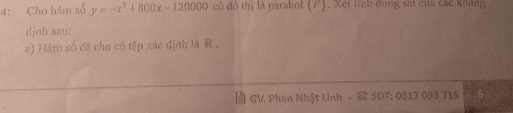 4: Cho hàm số y=-x^2+800x-120000 có đô thị là parabol (P). Xét tinh đùng sát của các kháng 
định sau: 
a) Hàm số đã cho có tập xác định là R. 
GV. Phan Nhật Linh - SĐT: 0817 093 716