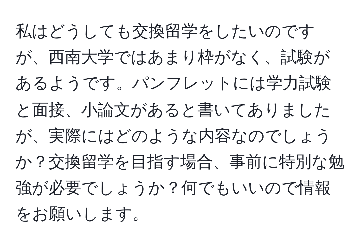 私はどうしても交換留学をしたいのですが、西南大学ではあまり枠がなく、試験があるようです。パンフレットには学力試験と面接、小論文があると書いてありましたが、実際にはどのような内容なのでしょうか？交換留学を目指す場合、事前に特別な勉強が必要でしょうか？何でもいいので情報をお願いします。