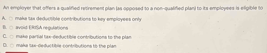 An employer that offers a qualified retirement plan (as opposed to a non-qualified plan) to its employees is eligible to
A. make tax deductible contributions to key employees only
B. avoid ERISA regulations
C. make partial tax-deductible contributions to the plan
D. make tax-deductible contributions to the plan