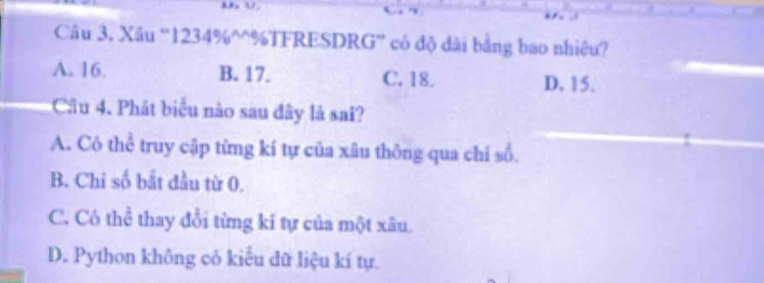 Xâu “ 1234% ^%TFRESDRG” có độ dài bằng bao nhiệu?
A. 16. B. 17. C. 18. D. 15.
Câu 4. Phát biểu nào sau đây là sai?
A. Có thể truy cập từng kí tự của xâu thông qua chi số.
B. Chỉ số bắt đầu từ 0.
C. Cô thể thay đổi từng kí tự của một xâu.
D. Python không cỏ kiểu dữ liệu kí tự.