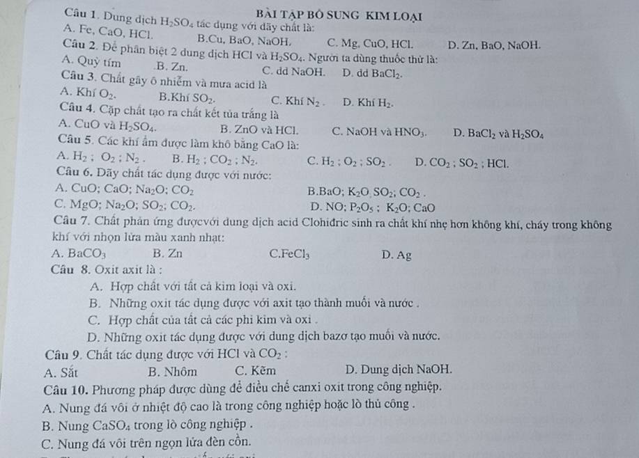 bài tập Bỏ SUnG KIM Loại
Câu 1. Dung dịch H_2SO_4 tác dụng với dãy chất là:
A. Fe, CaO, HCl. B.Cu, BaO. NaOH, C. Mg, CuO, HCl. D.Zn, BaO, NaOH
Câu 2. Để phân biệt 2 dung dịch HCl và H_2SO_4. Người ta dùng thuốc thử là:
A. Quỳ tím.B. Zn. C. dd NaOH. D. dd BaCl_2.
Câu 3. Chất gây ô nhiễm và mưa acid là
A. Khí O_2. B.Khí SO_2. C. Khí N_2 D. Khí H_2.
Câu 4. Cặp chất tạo ra chất kết tủa trắng là
A. CuO và H_2SO_4. B. ZnO và HCl. C. NaOH va HNO_3. D. BaCl_2 và H_2SO_4
Câu 5. Các khí ẩm được làm khô bằng CaO là:
A. H_2;O_2;N_2. B. H_2:CO_2;N_2. C. H_2:O_2:SO_2. D. CO_2;SO_2; HCl.
Câu 6. Dãy chất tác dụng được với nước:
A. CuO; CaC Na_2O:CO_2 B. BaO;K_2O,SO_2;CO_2.
C. MgO; Na_2O;SO_2;CO_2. D. NO: P_2O_5:K_2O:CaO
Cầu 7. Chất phản ứng đượcvới dung dịch acid Clohiđric sinh ra chất khí nhẹ hơn không khí, cháy trong không
khí với nhọn lửa màu xanh nhạt:
A. BaCO_3 B. Zn C.F eCl_3 D. Ag
Câu 8. Oxit axit là :
A. Hợp chất với tất cả kim loại và oxi.
B. Những oxit tác dụng được với axit tạo thành muối và nước.
C. Hợp chất của tất cả các phi kim và oxi .
D. Những oxit tác dụng được với dung dịch bazơ tạo muối và nước.
Câu 9. Chất tác dụng được với HCl và CO_2:
A. Sắt B. Nhôm C. Kẽm D. Dung dịch NaOH.
Câu 10. Phương pháp được dùng để điều chế canxi oxit trong công nghiệp.
A. Nung đá vôi ở nhiệt độ cao là trong công nghiệp hoặc lò thủ công .
B. Nung Ca SO_4 trong lò công nghiệp .
C. Nung đá vôi trên ngọn lửa đèn cồn.