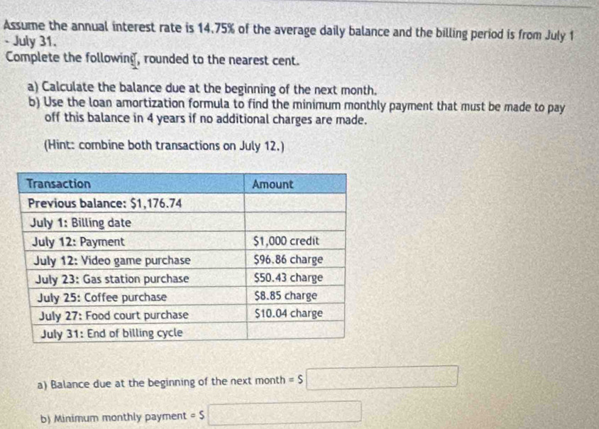 Assume the annual interest rate is 14.75% of the average daily balance and the billing period is from July 1 
- July 31. 
Complete the following, rounded to the nearest cent. 
a) Calculate the balance due at the beginning of the next month. 
b) Use the loan amortization formula to find the minimum monthly payment that must be made to pay 
off this balance in 4 years if no additional charges are made. 
(Hint: combine both transactions on July 12.) 
a) Balance due at the beginning of the next month =$□
b) Minimum monthly payment = S □