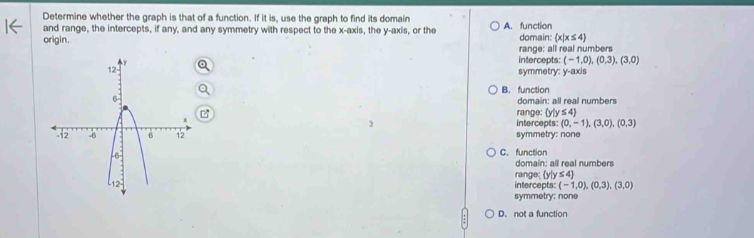 Determine whether the graph is that of a function. If it is, use the graph to find its domain A. function
and range, the intercepts, if any, and any symmetry with respect to the x-axis, the y-axis, or the
origin. domain:  x|x≤ 4
range: all real numbers
intercepts: (-1,0),(0,3),(3,0)
symmetry: y-axis
B. function
domain: all real numbers
range:  y|y≤ 4
intercepts: (0,-1),(3,0),(0,3)
symmetry: none
C. function
domain: all real numbers
range; yly ≤ 4
intercepts: (-1,0),(0,3),(3,0)
symmetry: none
D. not a function