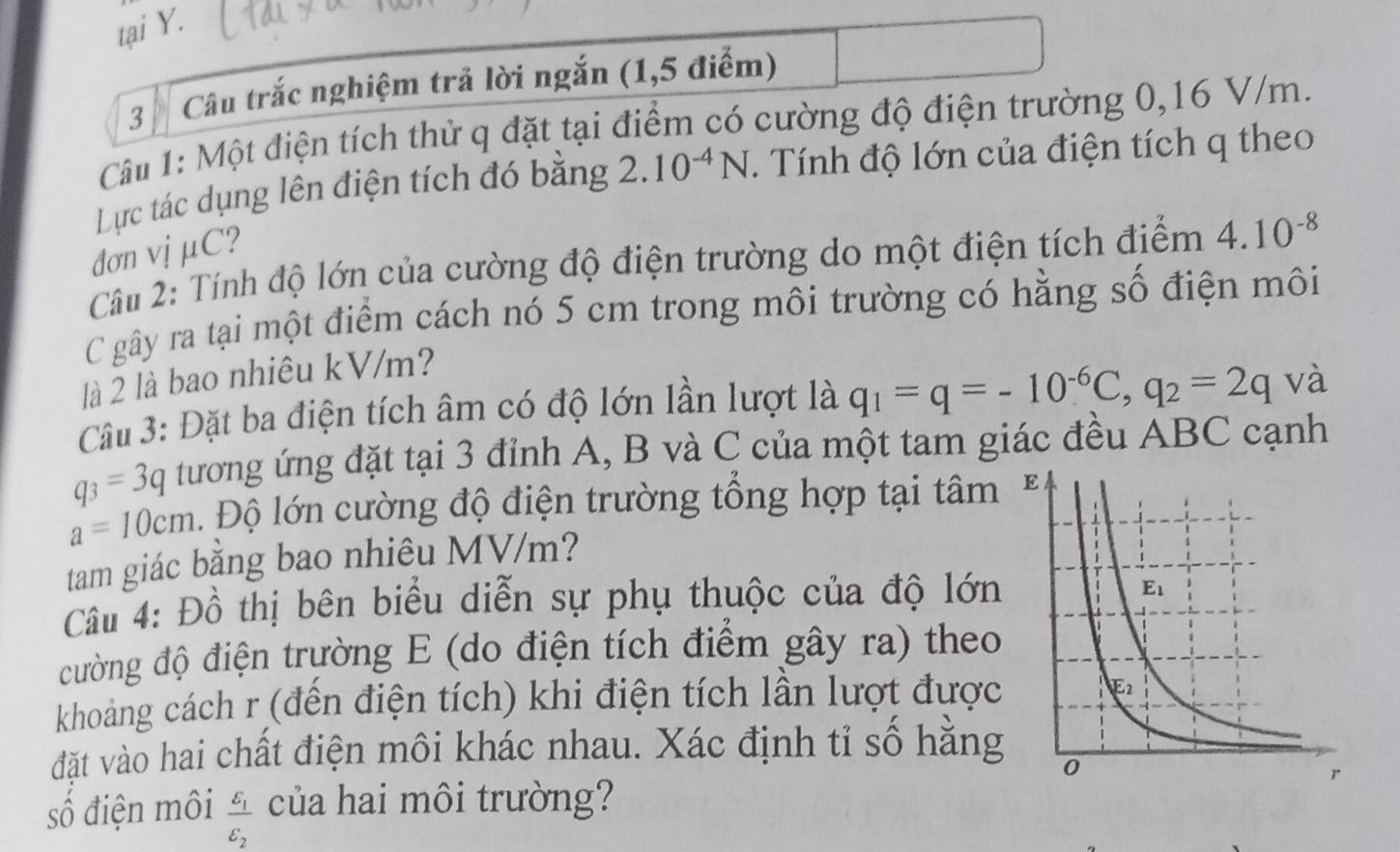 tại Y.
3   Câu trắc nghiệm trả lời ngắn (1,5 điểm)
Câu 1: Một điện tích thử q đặt tại điểm có cường độ điện trường 0,16 V/m.
Lực tác dụng lên điện tích đó bằng 2.10^(-4)N. Tính độ lớn của điện tích q theo
đơn vịμC?
Câu 2: Tính độ lớn của cường độ điện trường do một điện tích điểm 4.10^(-8)
C gây ra tại một điểm cách nó 5 cm trong môi trường có hằng số điện môi
là 2 là bao nhiêu kV/m?
Câu 3: Đặt ba điện tích âm có độ lớn lần lượt là q_1=q=-10^(-6)C,q_2=2q và
q_3=3q tương ứng đặt tại 3 đỉnh A, B và C của một tam giác đều ABC cạnh
a=10cm Độ lớn cường độ điện trường tổng hợp tại tâm
tam giác bằng bao nhiêu MV/m?
Câu 4: Đồ thị bên biểu diễn sự phụ thuộc của độ lớn
cường độ điện trường E (do điện tích điểm gây ra) theo
khoảng cách r (đến điện tích) khi điện tích lần lượt được
đặt vào hai chất điện môi khác nhau. Xác định tỉ số hăng
số điện môi frac E_1varepsilon _2 của hai môi trường?