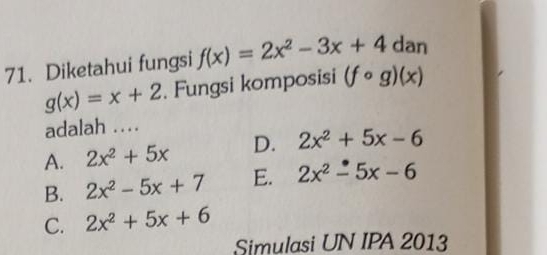 Diketahui fungsi f(x)=2x^2-3x+4 dan
g(x)=x+2. Fungsi komposisi (fcirc g)(x)
adalah …
A. 2x^2+5x _ D. 2x^2+5x-6
B. 2x^2-5x+7 E. 2x^2-5x-6
C. 2x^2+5x+6
Simulasi UN IPA 2013