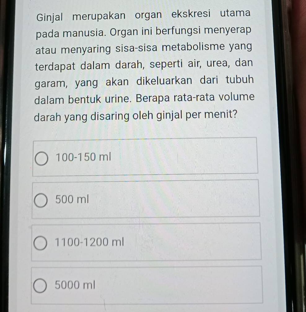 Ginjal merupakan organ ekskresi utama
pada manusia. Organ ini berfungsi menyerap
atau menyaring sisa-sisa metabolisme yang
terdapat dalam darah, seperti air, urea, dan
garam, yang akan dikeluarkan dari tubuh
dalam bentuk urine. Berapa rata-rata volume
darah yang disaring oleh ginjal per menit?
100-150 ml
500 ml
1100-1200m
5000 ml