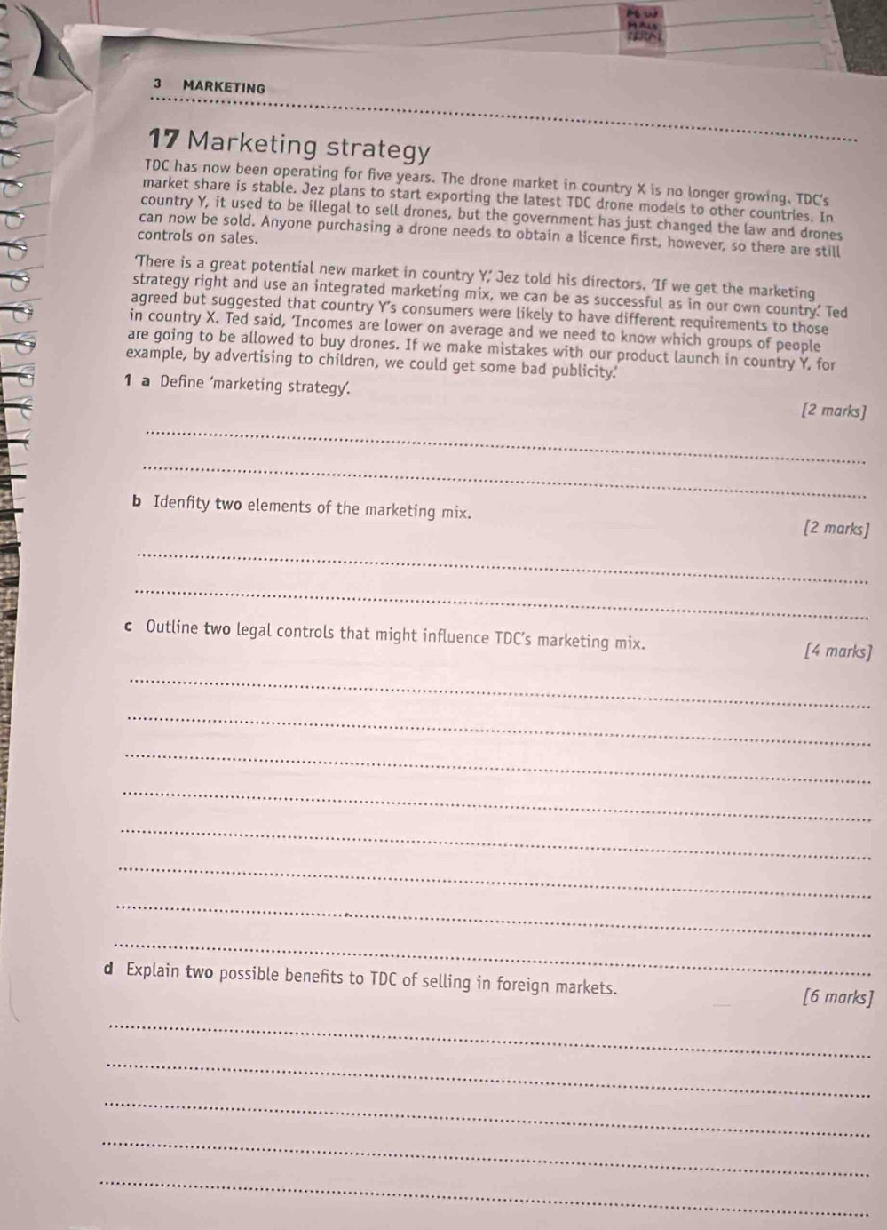 MARKETING 
17 Marketing strategy 
TDC has now been operating for five years. The drone market in country X is no longer growing. TDC's 
market share is stable. Jez plans to start exporting the latest TDC drone models to other countries. In 
country Y, it used to be illegal to sell drones, but the government has just changed the law and drones 
can now be sold. Anyone purchasing a drone needs to obtain a licence first, however, so there are still 
controls on sales. 
‘There is a great potential new market in country Y, Jez told his directors. 'If we get the marketing 
strategy right and use an integrated marketing mix, we can be as successful as in our own country.' Ted 
agreed but suggested that country Y 's consumers were likely to have different requirements to those 
in country X. Ted said, ‘Incomes are lower on average and we need to know which groups of people 
are going to be allowed to buy drones. If we make mistakes with our product launch in country Y, for 
example, by advertising to children, we could get some bad publicity.' 
_ 
1 a Define 'marketing strategy'. [2 marks] 
_ 
b Idenfity two elements of the marketing mix. 
[2 marks] 
_ 
_ 
c Outline two legal controls that might influence TDC’s marketing mix. 
[4 marks] 
_ 
_ 
_ 
_ 
_ 
_ 
_ 
_ 
d Explain two possible benefits to TDC of selling in foreign markets. 
[6 marks] 
_ 
_ 
_ 
_ 
_