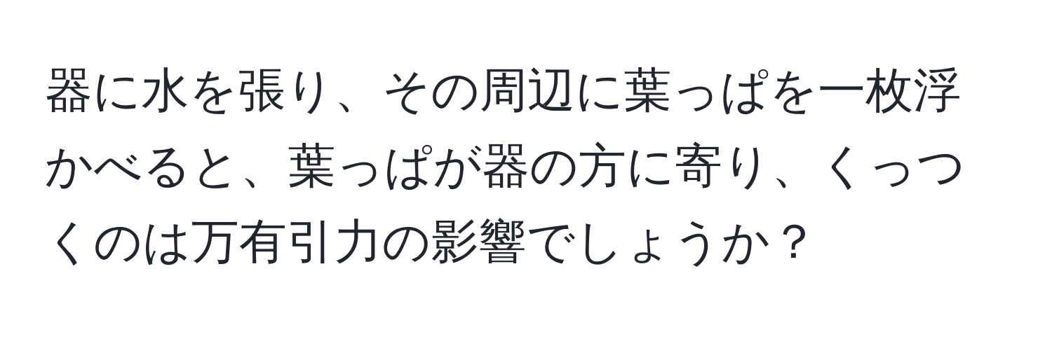 器に水を張り、その周辺に葉っぱを一枚浮かべると、葉っぱが器の方に寄り、くっつくのは万有引力の影響でしょうか？