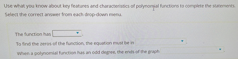 Use what you know about key features and characteristics of polynomial functions to complete the statements. 
Select the correct answer from each drop-down menu. 
The function has 
. 
To find the zeros of the function, the equation must be in . 
When a polynomial function has an odd degree, the ends of the graph