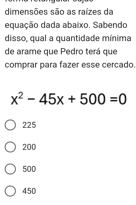 dimensões são as raízes da
equação dada abaixo. Sabendo
disso, qual a quantidade mínima
de arame que Pedro terá que
comprar para fazer esse cercado.
x^2-45x+500=0
225
200
500
450