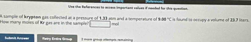 References] 
Use the References to access important values if needed for this question. 
A sample of krypton gas collected at a pressure of 1.33 atm and a temperature of 9.00°C is found to occupy a volume of 23.7 liters. 
How many moles of Kr gas are in the sample? mol 
Submit Answer Retry Entire Group 2 more group attempts remaining