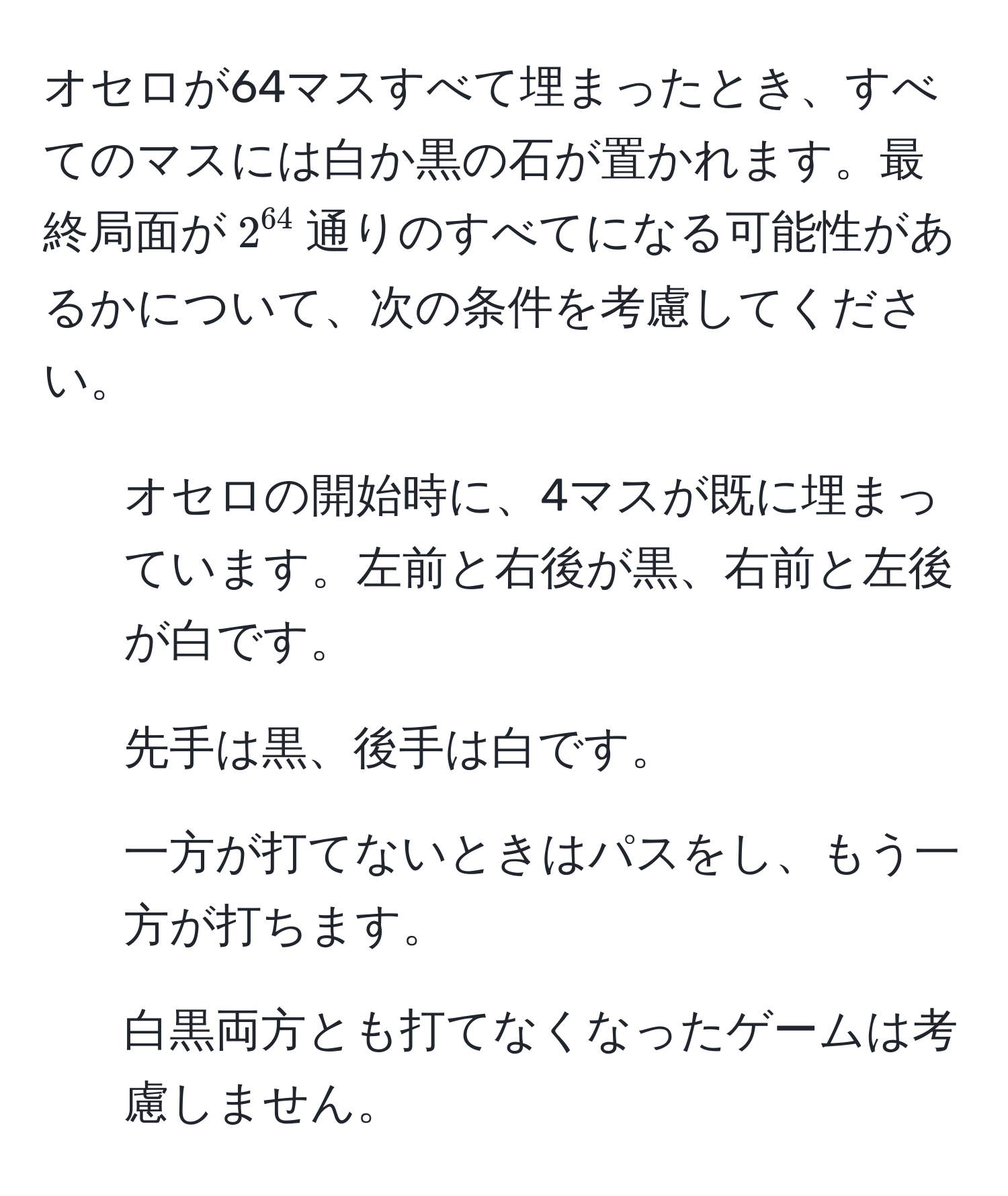 オセロが64マスすべて埋まったとき、すべてのマスには白か黒の石が置かれます。最終局面が$2^(64)$通りのすべてになる可能性があるかについて、次の条件を考慮してください。  
1. オセロの開始時に、4マスが既に埋まっています。左前と右後が黒、右前と左後が白です。  
2. 先手は黒、後手は白です。  
3. 一方が打てないときはパスをし、もう一方が打ちます。  
4. 白黒両方とも打てなくなったゲームは考慮しません。