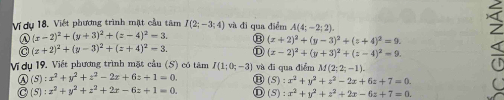 Vídụ 18. Viết phương trình mặt cầu tâm I(2;-3;4) và đi qua điểm A(4;-2;2).
A (x-2)^2+(y+3)^2+(z-4)^2=3.
B (x+2)^2+(y-3)^2+(z+4)^2=9.
C (x+2)^2+(y-3)^2+(z+4)^2=3.
D (x-2)^2+(y+3)^2+(z-4)^2=9. 
Vídụ 19. Viết phương trình mặt cầu (S) có tâm I(1;0;-3) và đi qua điểm M(2;2;-1).
Ⓐ (S) : x^2+y^2+z^2-2x+6z+1=0.
Ⓑ(S): x^2+y^2+z^2-2x+6z+7=0.
Ⓒ (S) : x^2+y^2+z^2+2x-6z+1=0. Ⓓ ( 5) : x^2+y^2+z^2+2x-6z+7=0.