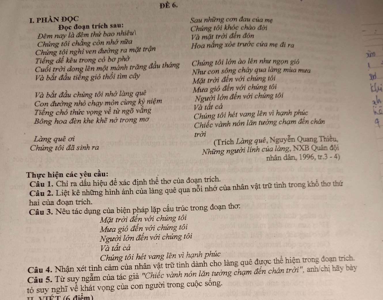 ĐÈ 6.
I. PHÀN ĐQC  Sau những cơn đau của mẹ
Đọc đoạn trích sau:
Chúng tôi khóc chào đời
Đêm nay là đêm thứ bao nhiêu
Chúng tôi chẳng còn nhớ nữa Và mặt trời đến đón
Chúng tôi nghi ven đường ra mặt trận
Hoa nắng xòe trước cửa mẹ đi ra
Tiếng đế kêu trong cỏ bơ phờ
Cuối trời dong lên một mảnh trăng đầu tháng Chúng tôi lớn ào lên như ngọn gió
Như con sông chảy qua làng mùa mưa
Và bắt đầu tiếng gió thổi tìm cây
Mặt trời đến với chúng tôi
Và bắt đầu chúng tôi nhớ làng quê Mưa gió đến với chúng tôi
Con đường nhỏ chạy mòn cùng kỷ niệm Người lớn đến với chúng tôi
Tiếng chó thức vọng về từ ngõ vắng Và tất cả
Bông hoa đèn khe khẽ nở trong mơ Chúng tôi hét vang lên vì hạnh phúc
Chiếc vành nón lăn tưởng chạm đến chân
trời
Làng quê ơi
Chúng tôi đã sinh ra (Trích Làng quê, Nguyễn Quang Thiều,
Những người lính của làng, NXB Quân đội
nhân dân, 1996, tr.3 - 4)
Thực hiện các yêu cầu:
Câu 1. Chỉ ra dấu hiệu để xác định thể thơ của đoạn trích.
Câu 2. Liệt kê những hình ảnh của làng quê qua nỗi nhớ của nhân vật trữ tình trong khổ thơ thứ
hai của đoạn trích.
Câu 3. Nêu tác dụng của biện pháp lặp cấu trúc trong đoạn thơ:
Mặt trời đến với chúng tôi
Mưa gió đến với chúng tôi
Người lớn đến với chúng tôi
Và tất cả
Chúng tôi hét vang lên vì hạnh phúc
Câu 4. Nhận xét tình cảm của nhân vật trữ tình dành cho làng quê được thể hiện trong đoạn trích.
Câu 5. Từ suy ngẫm của tác giả "Chiếc vành nón lăn tưởng chạm đến chân trời", anh/chị hãy bày
tỏ suy nghĩ về khát vọng của con người trong cuộc sống.
VTÉT (6 điểm)