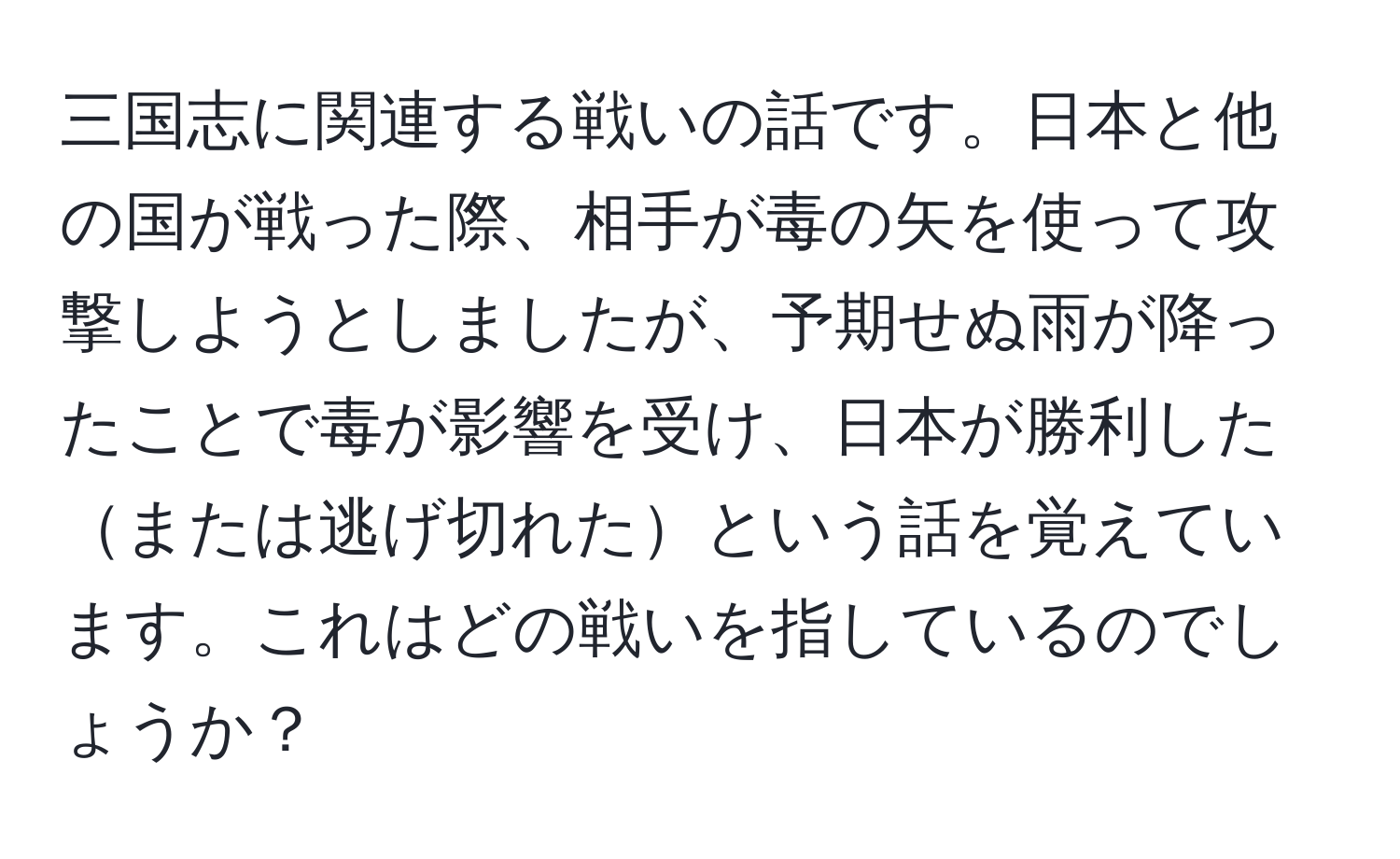 三国志に関連する戦いの話です。日本と他の国が戦った際、相手が毒の矢を使って攻撃しようとしましたが、予期せぬ雨が降ったことで毒が影響を受け、日本が勝利したまたは逃げ切れたという話を覚えています。これはどの戦いを指しているのでしょうか？