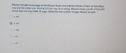 Mariam bought some eggs at Kshs64 per dozen and sold two-thirds of them at Ksh240per
tray and the other one- third at 225 per tray. In so doing, Mariam made a profit of Kshs450.
Given that one tray holds 30 eggs, determine the number of eggs Mariam bought. "
a. 360
b. 240
c. 180
d. 90
0. 45